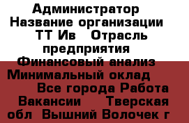 Администратор › Название организации ­ ТТ-Ив › Отрасль предприятия ­ Финансовый анализ › Минимальный оклад ­ 20 000 - Все города Работа » Вакансии   . Тверская обл.,Вышний Волочек г.